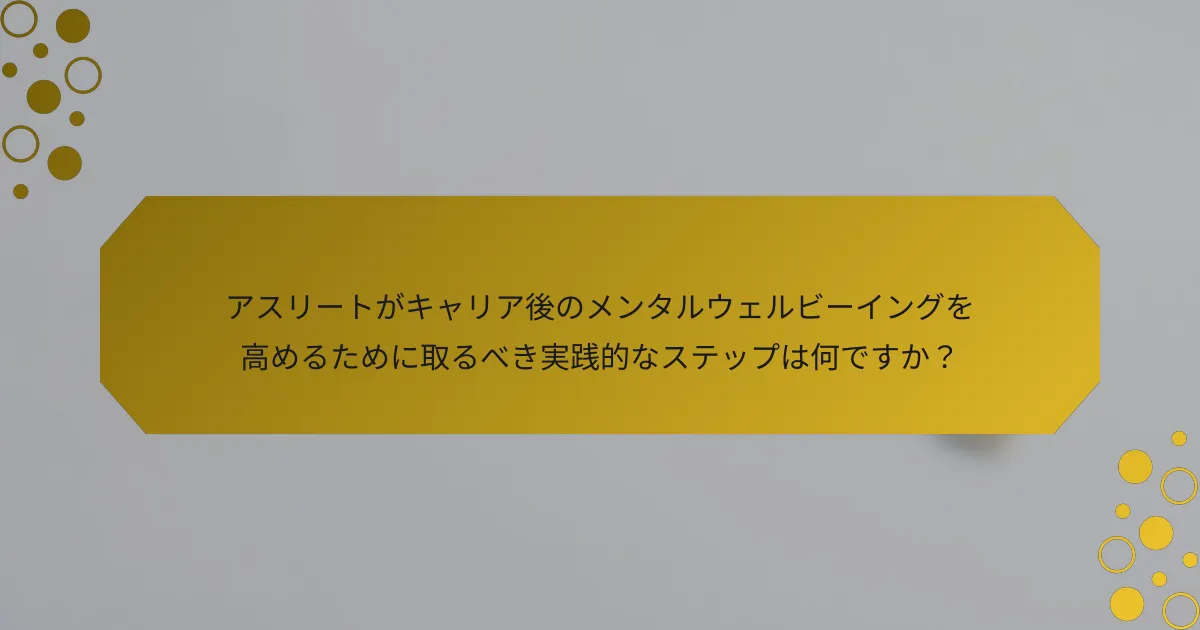アスリートがキャリア後のメンタルウェルビーイングを高めるために取るべき実践的なステップは何ですか？