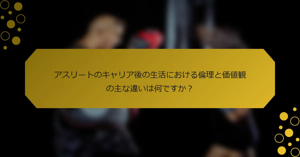 アスリートのキャリア後の生活における倫理と価値観の主な違いは何ですか？