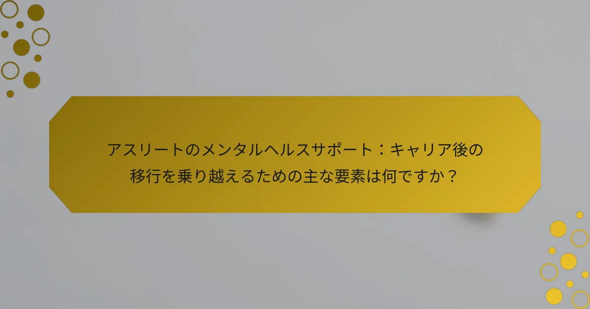 アスリートのメンタルヘルスサポート：キャリア後の移行を乗り越えるための主な要素は何ですか？