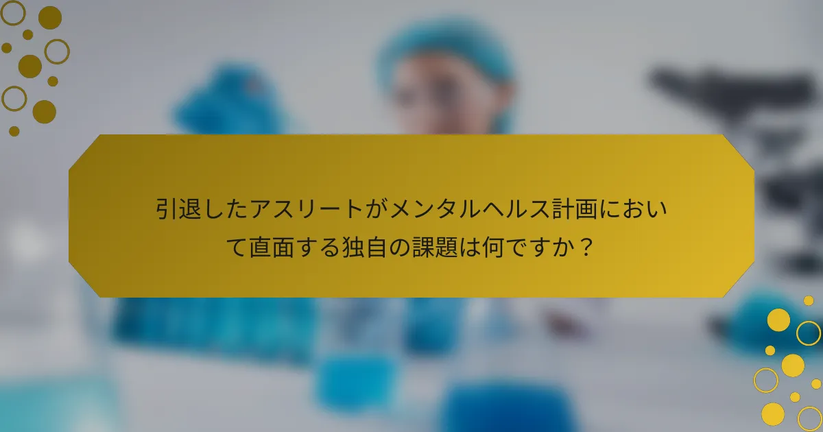 引退したアスリートがメンタルヘルス計画において直面する独自の課題は何ですか？