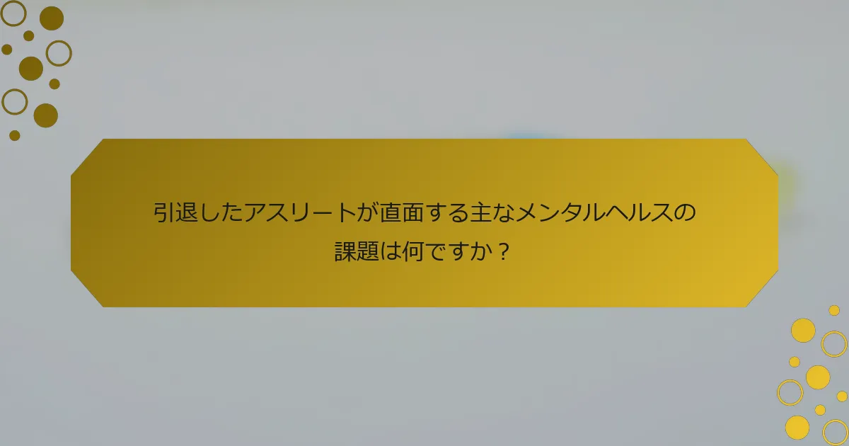 引退したアスリートが直面する主なメンタルヘルスの課題は何ですか？