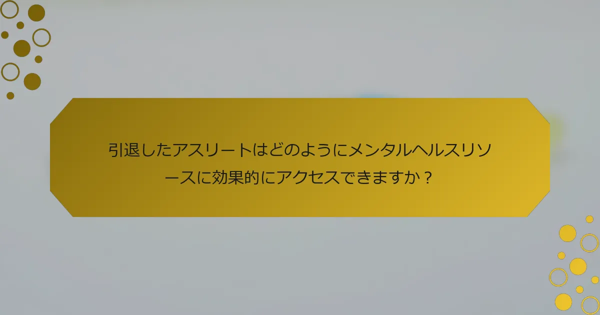 引退したアスリートはどのようにメンタルヘルスリソースに効果的にアクセスできますか？