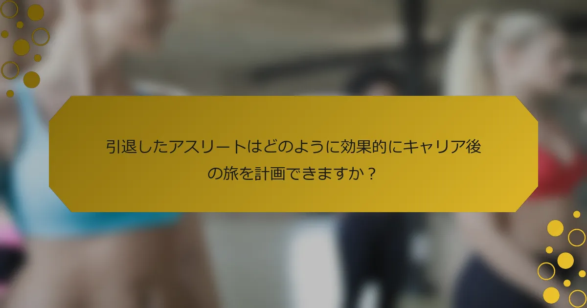 引退したアスリートはどのように効果的にキャリア後の旅を計画できますか？